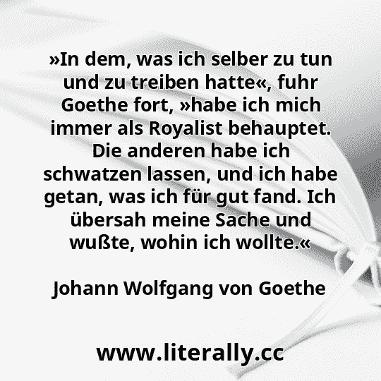 »In dem, was ich selber zu tun und zu treiben hatte«, fuhr Goethe fort, »habe ich mich immer als Royalist behauptet. Die anderen habe ich schwatzen lassen, und ich habe getan, was ich für gut fand. Ich übersah meine Sache und wußte, wohin ich wollte.«
Johann Wolfgang von Goethe
 »In dem, was ich selber zu tun und zu treiben hatte«, fuhr Goethe fort, »habe ich mich immer als Royalist behauptet. Die anderen habe ich schwatzen lassen, und ich habe getan, was ich für gut fand. Ich übersah meine Sache und wußte, wohin ich wollte.«
Johann Wolfgang von Goethe